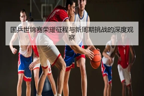 国乒世锦赛荣耀征程与新周期挑战的深度观察