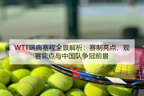WTT瑞典赛程全景解析：赛制亮点、观赛焦点与中国队争冠前景