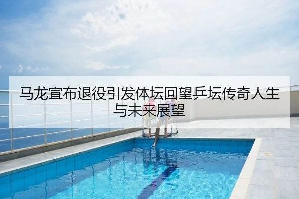 马龙宣布退役引发体坛回望乒坛传奇人生与未来展望