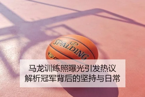 马龙训练照曝光引发热议 解析冠军背后的坚持与日常