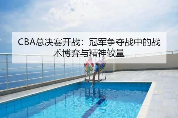 CBA总决赛开战：冠军争夺战中的战术博弈与精神较量