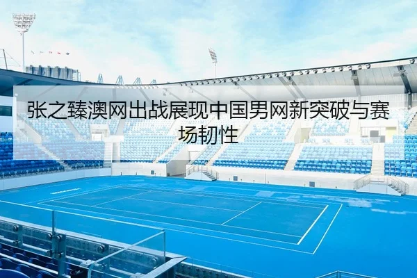 张之臻澳网出战展现中国男网新突破与赛场韧性