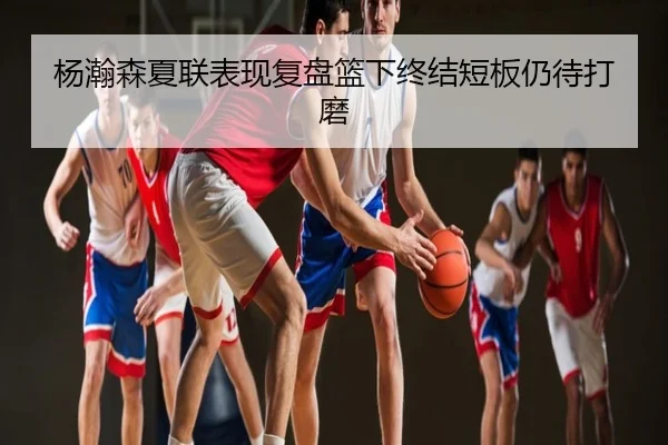 杨瀚森夏联表现复盘篮下终结短板仍待打磨