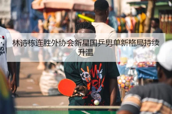 林诗栋连胜外协会新星国乒男单新格局持续升温