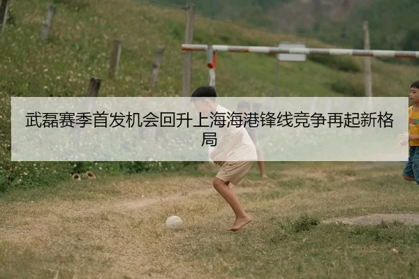 武磊赛季首发机会回升上海海港锋线竞争再起新格局