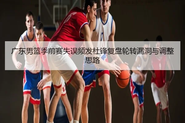 广东男篮季前赛失误频发杜锋复盘轮转漏洞与调整思路